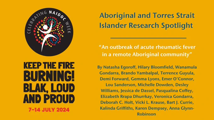 NAIDOC Week logo and tagline on a yellow background "Keep the fire burning! Blak, loud and proud! 7 - 14 July alongside the text: "Aboriginal and Torres Strait Islander Research Spotlight "An outbreak of acute rheumatic fever in a remote Aboriginal community” By Natasha Egoroff, Hilary Bloomfield, Wanamula Gondarra, Brando Yambalpal, Terrence Guyula, Demi Forward, Gemma Lyons, Emer O’Connor, Lou Sanderson, Michelle Dowden, Desley Williams, Jessica de Dassel, Pasqualina Coffey, Elizabeth Rrapa Dhurrkay, Veronica Gondarra, Deborah C. Holt, Vicki L. Krause, Bart J. Currie, Kalinda Griffiths, Karen Dempsey, Anna Glynn-Robinson 