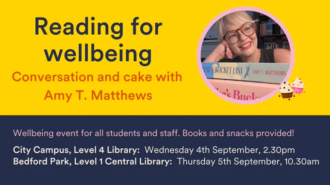 Reading for wellbeing: Conversation and cake with Amy T. Matthews. Wellbeing event for all students and staff. Books and snacks provided! City Campus, Level 4 Library: Wednesday 4th September, 2.30pm. Bedford Park, Level 1 Central Library: Thursday 5th September, 10.30am