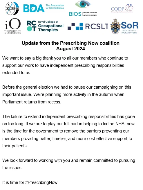 Statement from the #PrescribingNow coalition.

We want to say a big thank you to all our members who continue to support our work to have independent prescribing responsibilities extended to us.

Before the general election we had to pause our campaigning on this important issue. We're planning more activity in the autumn when Parliament returns from recess.

The failure to extend independent prescribing responsibilities has gone on too long. If we are to play our full part in helping to fix the NHS, now is the time for the government to remove the barriers preventing our members providing better, timelier, and more cost-effective support to their patients.

We look forward to working with you and remain committed to pursuing the issues.

It is time for #PrescribingNow.

