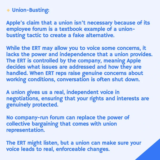 Union-Busting:
Apple's claim that a union isn't necessary because of its employee forum is a textbook example of a union-busting tactic to create a fake alternative.
While the ERT may allow you to voice some concerns, it lacks the power and independence that a union provides.
The ERT is controlled by the company, meaning Apple decides what issues are addressed and how they are handled. When ERT reps raise genuine concerns about working conditions, conversation is often shut down.
A union gives us a real, independent voice in negotiations, ensuring that your rights and interests are genuinely protected.
No company-run forum can replace the power of collective bargaining that comes with union representation.
The ERT might listen, but a union can make sure your voice leads to real, enforceable changes.