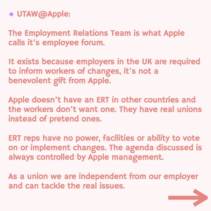 UTAW @Apple:
The Employment Relations Team is what Apple calls it's employee forum.
It exists because employers in the UK are required to inform workers of changes, it's not a benevolent gift from Apple.
Apple doesn't have an ERT in other countries and the workers don't want one. They have real unions instead of pretend ones.
ERT reps have no power, facilities or ability to vote on or implement changes. The agenda discussed is always controlled by Apple management.
As a union we are independent from our employer and can tackle the real issues.