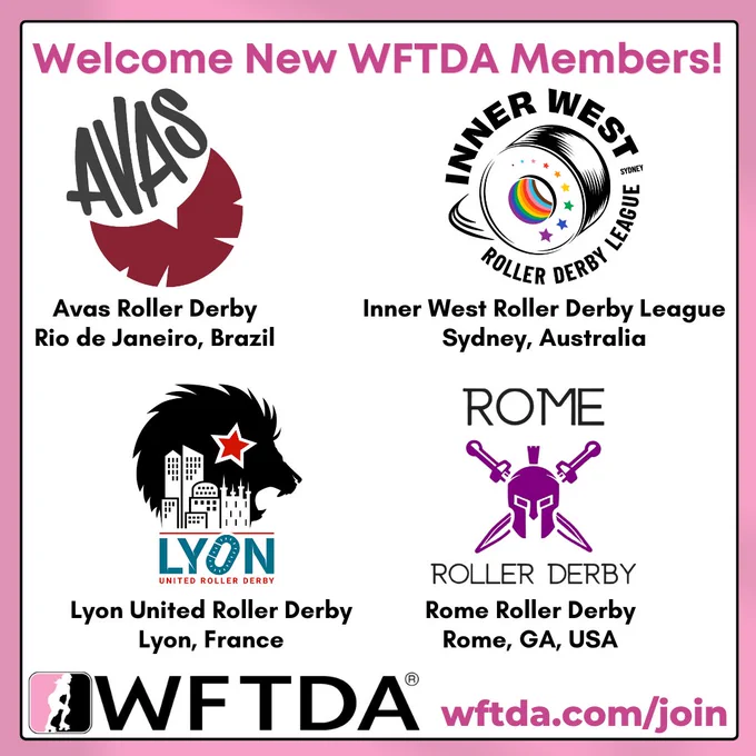 Graphic with text that says "Welcome New WFTDA Members!" above the logos, league names, and locations of our newest members:

Avas Roller Derby - Rio de Janeiro, Brazil
Inner West Roller Derby League - Sydney, Australia
Lyon United Roller Derby - Lyon, France
Rome Roller Derby - Rome, GA, USA

Followed by the WFTDA logo and text that says, "wftda.com/join"