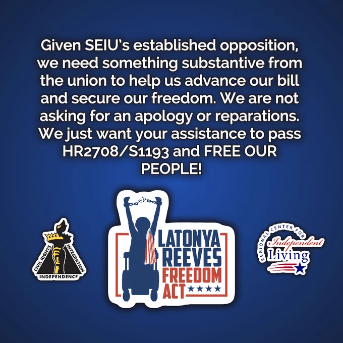 A graphic with the logos for the Latonya Reeves Freedom Act, the Center for Disability Rights, and the Regional Center for Independent Living. Text above the logos reads: "Given SEIU's established opposition, we need something substantive from the union to help us advance our bill and secure our freedom. We are not asking for an apology or reparations. We just want your assistance to pass HR2708/S1193 and FREE OUR PEOPLE!"