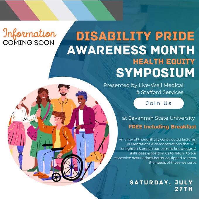 Illustration of a person using a wheelchair, a person with a prosthetic leg, a person with a cane and dog, and other people in a group smiling. Disability Pride Awareness Month Health Equity Symposium. Presented by Live-Well Medical & Stafford Services. Join Us at Savannah State University. FREE including breakfast. An array of thoughtfully constructed lectures, presentations and demonstrations that will enlighten and enrich our current knowledge and skills base and position us to return to our respective destinations better equipped to meet the needs of those we serve. Saturday, July 27th.