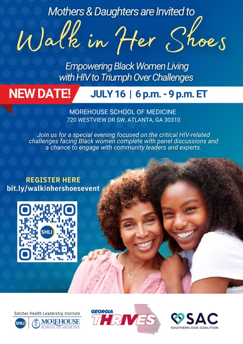 Mother and daughter on a blue background. Mothers and daughters are invited to Walk in Her Shoes: Empowering Black Women Living with HIV to Triumph Over Challenges. NEW DATE! July 16, 6 pm - 9 pm ET. Morehouse School of Medicine. Join us for a special evening focused on the critical HIV related challenges facing Black women complete with panel discussions and a chance to engage with community leaders and experts. Register here: bit.ly/walkinhershoesevent. QR code. Logos for Satcher Health Leadership Institute, Georgia Thrives, and Southern AIDS Coalition.