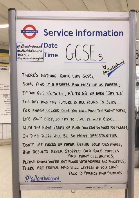 Underground noticeboard with paragraph talking about GSCE results stating "there's nothing quite like gcses, some find it a breeze and most of us freeze; if you get 9's to 1's, a's to g's or even 'jay z's. the day and the future is all yours to seize. for every locked door you will find the right keys, life isn't easy, so try to live it with ease; with the right frame of mind you can do what you please, in time there will be so many opportunities. don't let pieces of paper define your destinies, bad results never stopped our role models and many celebrities; please know you're not alone with worries and anxieties, there are people who will listen if you can't talk to friends and families.