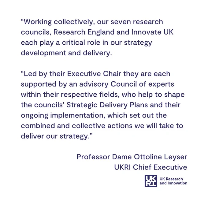 A text-based image that includes the following text:

"Working collectively, our seven research councils, Research England and Innovate UK each play a critical role in our strategy development and delivery. 

"Led by their Executive Chair they are each supported by an advisory Council of experts within their respective fields, who help to shape the councils’ Strategic Delivery Plans and their ongoing implementation, which set out the combined and collective actions we will take to deliver our strategy."

-Professor Dame Ottoline Leyser, UKRI Chief Executive