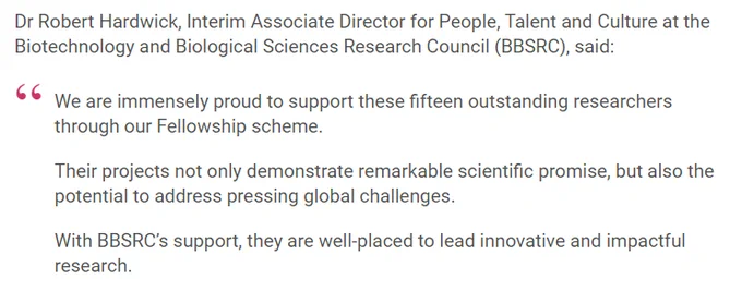 Snippet of a quote featured in the news item. 

'Dr Robert Hardwick, Interim Associate Director for People, Talent and Culture at the Biotechnology and Biological Sciences Research Council (BBSRC), said:

"We are immensely proud to support these fifteen outstanding researchers through our Fellowship scheme.

Their projects not only demonstrate remarkable scientific promise, but also the potential to address pressing global challenges.

With BBSRC’s support, they are well-placed to lead innovative and impactful research."'