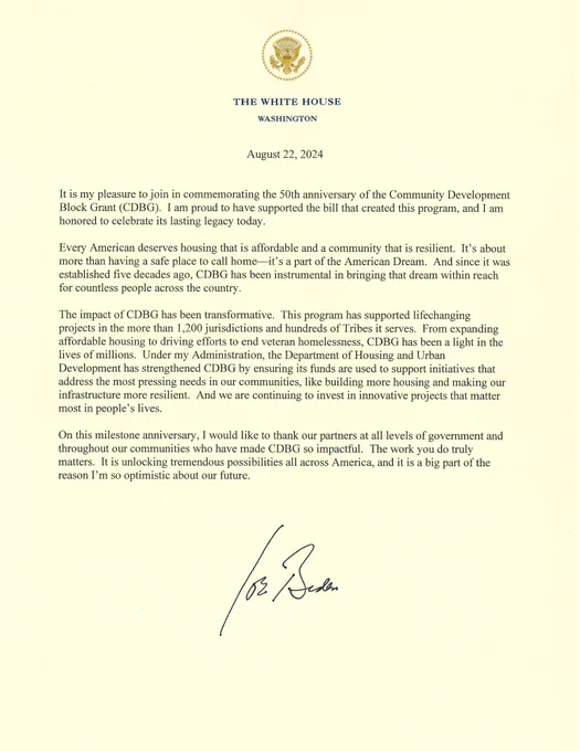 An image of the full letter with the White House seal. The text is below:

The White House
Washington

August 22, 2024

It is my pleasure to join in commemorating the 50th anniversary of the Community Development Block Grant (CDBG). I am proud to have supported the bill that created this program, and I am honored to celebrate its lasting legacy today.
Every American deserves housing that is affordable and a community that is resilient. It's about more than having a safe place to call home—it's a part of the American Dream. And since it was established five decades ago, CDBG has been instrumental in bringing that dream within reach for countless people across the country.
The impact of CDBG has been transformative. This program has supported lifechanging projects in the more than 1,200 jurisdictions and hundreds of Tribes it serves. From expanding affordable housing to driving efforts to end veteran homelessness, CDBG has been a light in the lives of millions. Under my Administration...