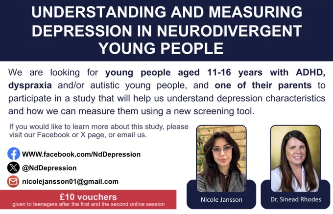 Study title: Understanding and measuring depression in neurodivergent young people. We are looking for young people, aged 11- 16 years with ADHD, dyspraxia and/or autistic young people, and one of their parents to participate in a study that will help us understand depression characteristics and how we can measure them using a new screening tool. If you would like to learn more about this study, please email us at nicolejansson01@gmail.com. £10 vouchers given to teenagers after the first and second online session. 