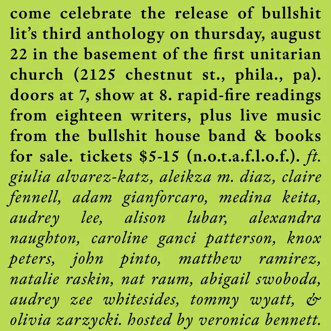 come celebrate the release of bullshit lit’s third anthology on thursday, august 22 in the basement of the first unitarian church (2125 chestnut st., phila., pa). doors at 7, show at 8. rapid-fire readings from eighteen writers, plus live music from the bullshit house band & books for sale. tickets $5-15 (n.o.t.a.f.l.o.f.). ft. giulia alvarez-katz, aleikza m. diaz, claire fennell, adam gianforcaro, medina keita, audrey lee, alison lubar, alexandra naughton, caroline ganci patterson, knox peters, john pinto, matthew ramirez, natalie raskin, nat raum, abigail swoboda, audrey zee whitesides, tommy wyatt, & olivia zarzycki. hosted by veronica bennett.