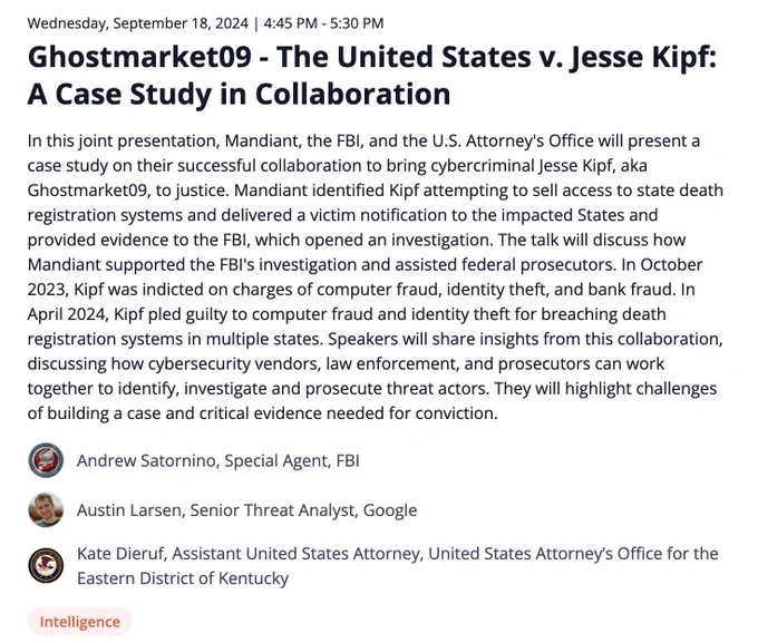 In this joint presentation, Mandiant, the FBI, and the U.S. Attorney's Office will present a case study on their successful collaboration to bring cybercriminal Jesse Kipf, aka Ghostmarket09, to justice. Mandiant identified Kipf attempting to sell access to state death registration systems and delivered a victim notification to the impacted States and provided evidence to the FBI, which opened an investigation. The talk will discuss how Mandiant supported the FBI's investigation and assisted federal prosecutors. In October 2023, Kipf was indicted on charges of computer fraud, identity theft, and bank fraud. In April 2024, Kipf pled guilty to computer fraud and identity theft for breaching death registration systems in multiple states. Speakers will share insights from this collaboration, discussing how cybersecurity vendors, law enforcement, and prosecutors can work together to identify, investigate and prosecute threat actors. 