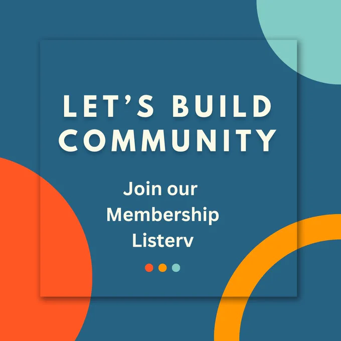 [Image description: white text on teal background reads: LET’S BUILD COMMUNITY. Join our Membership Listserv. 
There are circular shapes in various colours for decoration.]