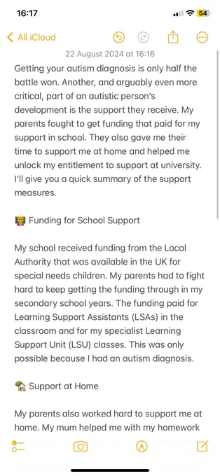 Getting your autism diagnosis is only half the battle won. Another, and arguably even more critical, part of an autistic person’s development is the support they receive. My parents fought to get funding that paid for my support in school. They also gave me their time to support me at home and helped me unlock my entitlement to support at university. I’ll give you a quick summary of the support measures. Funding for School Support. My school received funding from the Local Authority that was available in the UK for special needs children. My parents had to fight hard to keep getting the funding through in my secondary school years. The funding paid for Learning Support Assistants (LSAs) in the classroom and for my specialist Learning Support Unit (LSU) classes. This was only possible because I had an autism diagnosis. Support at Home. My parents also worked hard to support me at home. My mum helped me with my homework and acted as a go-between with my teachers to ensure homework was