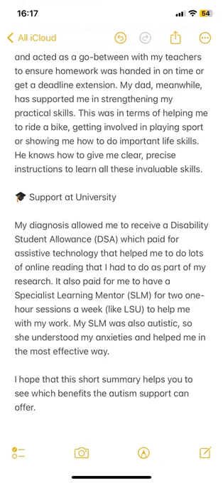 handed in on time or get a deadline extension. My dad, meanwhile, has supported me in strengthening my practical skills. This was in terms of helping me to ride a bike, getting involved in playing sport or showing me how to do important life skills. He knows how to give me clear, precise instructions to learn all these invaluable skills. Support at University. My diagnosis allowed me to receive a Disability Student Allowance (DSA) which paid for assistive technology that helped me to do lots of online reading that I had to do as part of my research. It also paid for me to have a Specialist Learning Mentor  (SLM) for two one-hour sessions a week (like LSU) to help me with my work. My SLM was also autistic, so she understood my anxieties and helped me in the most effective way. I hope that this short summary helps you to see which benefits the autism support can offer.
