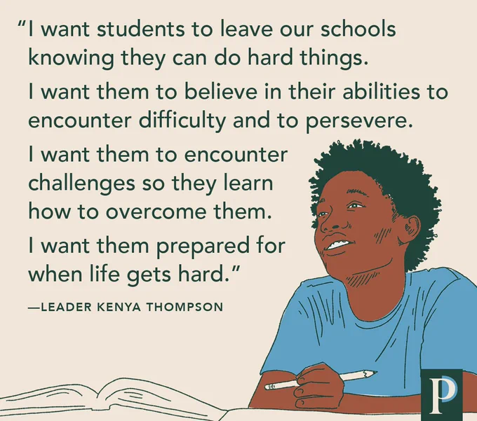 "I want students to leave our schools knowing they can do hard things. I want them to believe in their abilities to encounter difficulty and to persevere. I want them to encounter challenges so they learn how to overcome them. I want them prepared for when life gets hard." —Leader Kenya Thompson