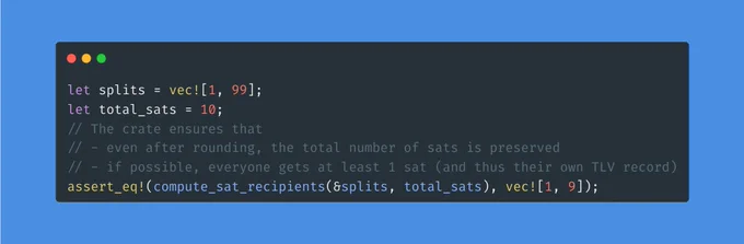 ```rust
let splits = vec![1, 99];
let total_sats = 10;
// The crate ensures that
// - even after rounding, the total number of sats is preserved
// - if possible, everyone gets at least 1 sat (and thus their own TLV record)
assert_eq!(compute_sat_recipients(&splits, total_sats), vec![1, 9]);
```