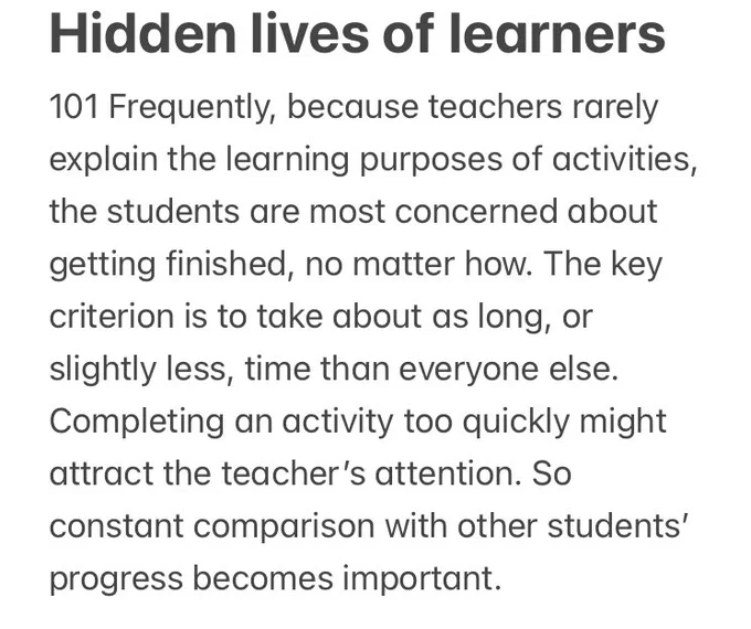 Quote from Nuthall’s book:

Frequently, because teachers rarely explain the learning purposes of activities, the students are most concerned about getting finished, no matter how. The key criterion is to take about as long, or slightly less, time than everyone else. Completing an activity too quickly might attract the teacher’s attention. So constant comparison with other students’ progress becomes important.