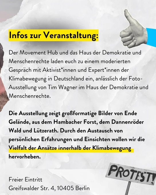 Infos zur Veranstsltung:

Der Movement Hub und das Haus der Demokratie und Menschenrechte laden euch zu einem moderierten Gespräch mit Aktivist*innen und Expert*innen der Klimabewegung in Deutschland ein, anlässlich der Fotoausstellung von Tim Wagner im Haus der Demokratie und Menschenrechte. 

Die Ausstellung zeigt großformatige Bilder von Ende Gelände, dem Hambacher Forst, dem Dannenröder Wald und Lützerath. Durch den Austausch von persönlichen Erfahrungen und Einsichten wollen wir die Vielfalt der Ansätze innerhalb der Klimabewegung hervorheben. 

Freier Eintritt
Greifswalder Straße 4, 10405 Berlin