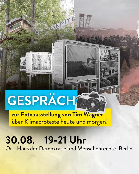 Titel: Gespräch - zur Fotoausstellung von Til Wagner über Klimaproteste heute und morgen! 

Datum: 30.08. Uhrzeit: 19-21Uhr
Ort: Haus der Demokratie und Menschenrechte

Bilder im Hintergrund: Baumhaus aus dem Dannenröder Wald und eine Szene zwischen Aktivistis und Polizei in Lützerath.