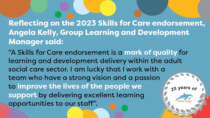 Text on a blue background that reads Reflecting on the 2023 Skills for Care endorsement, Angela Kelly, Group Learning and Development Manager said. A Skills for Care endorsement is a mark of quality for learning and development delivery within the adult social care sector.

I am lucky that I work with a team who have a strong vision and a passion to improve the lives of the people we support by delivering excellent learning opportunities to our staff.