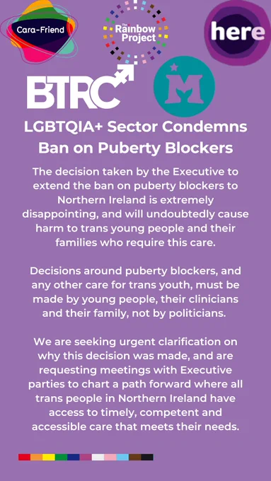 The decision taken by the Executive to extend the ban on puberty blockers to Northern Ireland is extremely disappointing, and will undoubtedly cause harm to trans young people and their families who require this care.

Decisions around puberty blockers, and any other care for trans youth, must be made by young people, their clinicians and their family, not by politicians. 

We are seeking urgent clarification on why this decision was made, and are requesting meetings with Executive parties to chart a path forward where all trans people in Northern Ireland have access to timely, competent and accessible care that meets their needs.