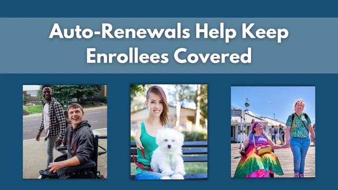 Auto-Renewals Help Keep Enrollees Covered. Man in power chair with friend. Woman with shortened limb holding dog. Two woman walking and holding hands; one woman is in a powerchair.