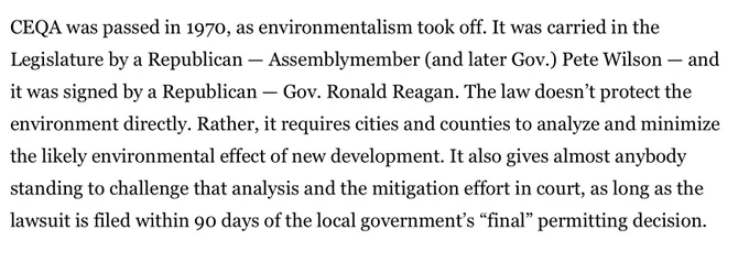 CEQA was passed in 1970, as environmentalism took off. It was carried in the Legislature by a Republican — Assemblymember (and later Gov.) Pete Wilson — and it was signed by a Republican — Gov. Ronald Reagan. The law doesn’t protect the environment directly. Rather, it requires cities and counties to analyze and minimize the likely environmental effect of new development. It also gives almost anybody standing to challenge that analysis and the mitigation effort in court, as long as the lawsuit is filed within 90 days of the local government’s “final” permitting decision.