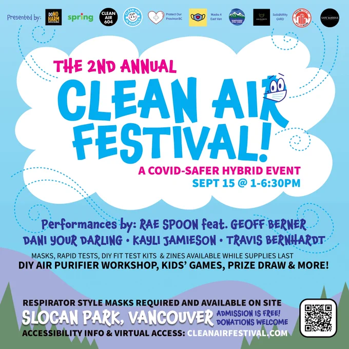 Light blue illustrated graphic with clouds and mountains. Text reads, the second annual Clean Air Festival! (The R in Air has cartoon eyes and is wearing a mask.) A Covid-safer hybrid event Sept 15 at 1-6:30 PM. Performances by Rae Spoon featuring Geoff Berner, Dani Your Darling, Kayli Jamieson, Travis Bernhardt. DIY air purifier workshop, kids' games, prize draw and more. Masks, rapid tests, DIY fit test kits, and zines available while supplies last. Respirator style masks required and available on site. Slocan Park, Vancouver. Admission is free! Donations welcome. Accessibility info and virtual access: CleanAirFestival.com. At the top are presenter logos for DoNoHarm BC, Spring Magazine, Clean Air 604, Clean Air in BC Schools, Protect Our Province BC, Masks 4 East Van, Vancouver Still Cares, SolidAIRity GVRD, Millions Missing BC and Safe Schools Coalition BC.