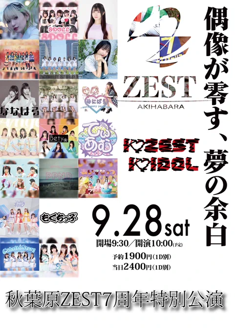 
■日時：2024年9月28日（土）
 ■公演名：I♡ZEST I♡IDOL〜秋葉原ZEST7周年特別公演〜
 ■会場：秋葉原ZEST　
 ■料金：予約1900円／当日2400円（各D代600円別） 
■開場9:30／開演10:00※再入場可能（リストバンド着用者のみ）

 ■出演： Bety、Gran☆Ciel、Ange☆Reve、PinkPanda、Fragrant Drive 、ひめもすオーケストラ、ななはるex.くるーず〜CRUiSE!、Cobalt Story、CONTRAIL ZERO、もぐちっぷ、8DOLL、あいすなっつ、ヒトノユメ、Layn、てぃあむ、めにぱら、富菜陽葵、舞花、こめつぶ（四ノ宮雨） 他（順不同）

チケット発売
https://tiget.net/events/342574
（8月26日（月）21:00〜発売）
