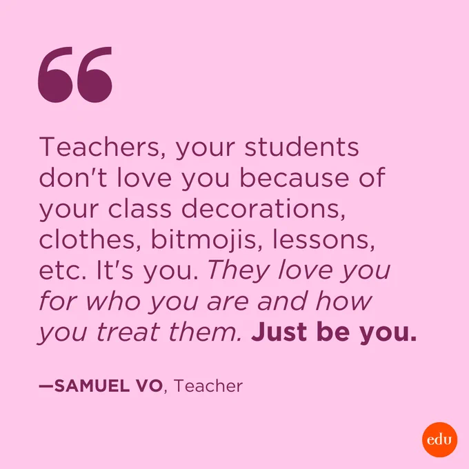 ”Teachers, your students don't love you because of your class decorations, clothes, bitmojis, lessons, etc. It's you. They love you for who you are and how you treat them. Just be you.” —Samuel Vo, Teacher