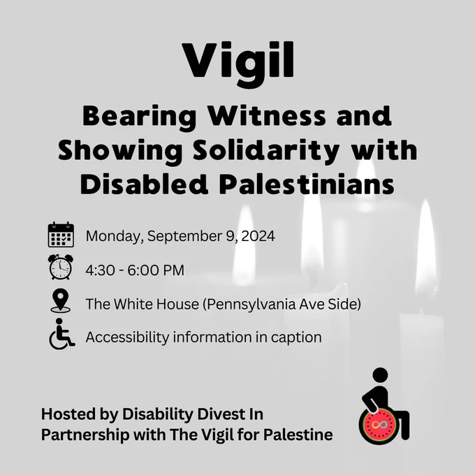 Event flyer for a vigil. Text reads: Vigil. Bearing Witness and Showing Solidarity with Disabled Palestinians. When: Monday, September 9, 2024 from 4:30 - 6:00 PM/ Location: The White House (Pennsylvania Ave Side). Accessibility information in caption. Hosted by Disability Divest In Partnership with The Vigil for Palestine. Logo for Disability Divest, a person using a wheelchair and the wheel is a watermelon slice symbolizing Palestine with the neurodiversity infinity symbol on it.