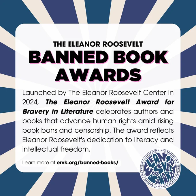 Eleanor Roosevelt Banned Book Awards: Launched by the Eleanor Roosevelt Center in 2024, the Eleanor Roosevelt Award for Bravery in Literature celebrates authors and books that advance human rights amid rising book bans and censorship. The award reflects Eleanor Roosevelt's dedication to literacy and intellectual freedom. 
