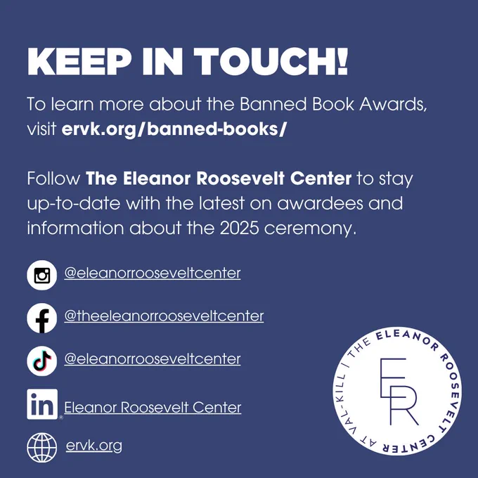 4. Keep in Touch!
To learn more about the Banned Book Awards, visit ervk.org/banned-books
Follow the Eleanor Roosevelt Center to stay up-to-date with the latest on awardees and information about the 2025 ceremony/
Instagram: @eleanorrooseveltcenter
Facebook: @theeleanorrooseveltcenter
TikTok: @eleanorrooseveltcenter
LinkedIn: @eleanorrooseveltcenter

