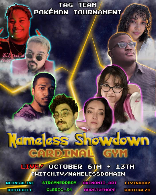 An event poster featuring, from left to right, Scout, Dusty, Oleander, Cleric, Jess, Aki, Zo, and Liv. The background is of a cloudy sky with a single bolt of lightning cutting across the middle. Text reads, "TAG TEAM POKÉMON TOURNAMENT. NAMELESS SHOWDOWN. CARDINAL GYM. LIVE! OCTOBER 6TH   13TH. TWITCH.TV/NAMELESSDOMAIN. NEONSALINE. DUSTEHILL. STRAYNERDBOY. CLERIC_34. AKINOMII_ART. BURST0FHOPE. LIVINADAY. RADICALZO."
