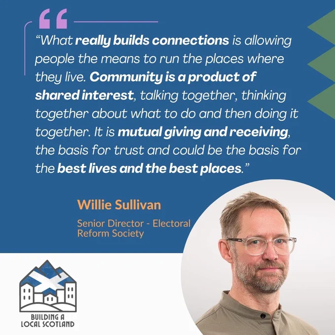 Quote.  “What really builds connections is allowing people the means to run the places where they live. Community is a product of shared interest, talking together, thinking together about what to do and then doing it together. It is mutual giving and receiving, the basis for trust and could be the basis for the best lives and the best places.” Willie Sullivan, Senior director for the electoral reform society