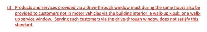 Products and services provided via a drive-through window must during the same hours also be provided to customers not in motor vehicles via the building interior, a walk-up kiosk, or a walk-up service window. Serving such customers via the drive-through window does not satisfy this standard.