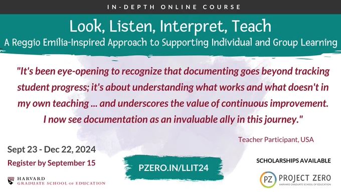 Look, Listen, Interpret, Teach: A Reggio Emilia-Inspired Approach to Supporting Individual and Group Learning. Quote: It's been eye-opening to recognize that documenting goes beyond tracking student progress; it's about understanding what works and what doesn't in my own teaching... and underscores the value of continuous improvement. I now see documentation as an invaluable ally in this journey." September 23 - December 22, 2024. Register by September 15. Scholarship Available. 
