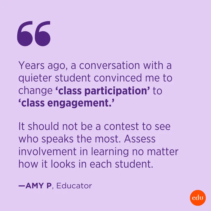 “Years ago, a conversation with a quieter student convinced me to change ‘class participation’ to ‘class engagement.’ It should not be a contest to see who speaks the most. Assess involvement in learning no matter how it looks in each student.” —Amy P.