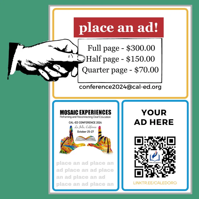 Text reads, "place an ad!" Vintage black and white hand holding a card with prices, Full page - $300, Half page - $150, Quarter page - $70. Email address: conference2024@cal-ed.org. Mosaic Experiences Reframing and Reconnecting Deaf Education. CAL-ED conference 2024. La Jolla, California October 25-27. place an ad is repeated many times in a pale grey. Your Ad Here. QR code. Linktr.ee/caledorg