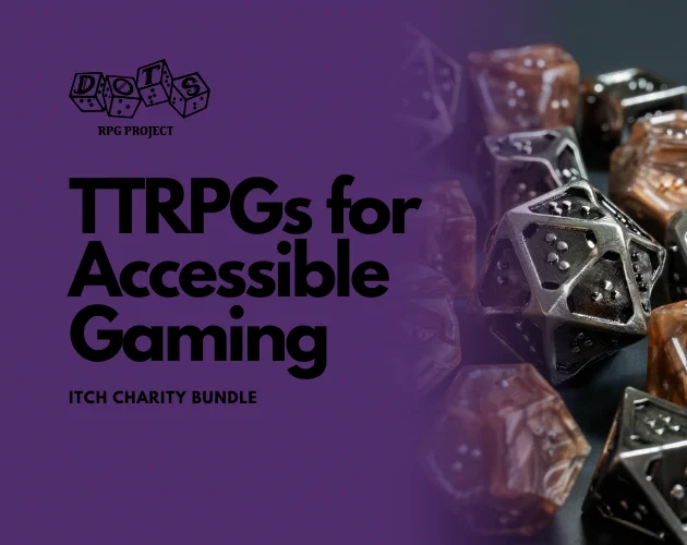 This is a graphic that says TTRPGs for Accessible Gaming itch charity bundle. There is a DOTS RPG Project logo in the corner. There is also a set of braille TTRPG included in the image. 