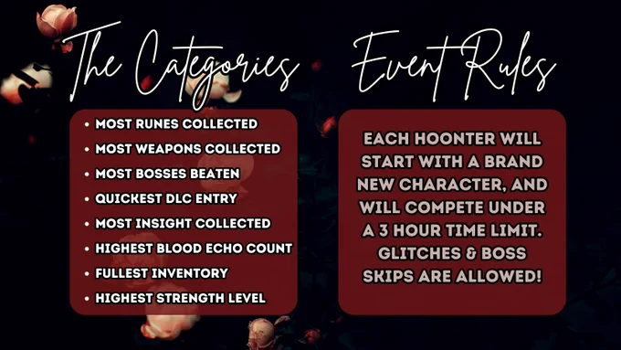 A promo graphic showing the competition categories & rules for the Hoonter Gathering Extravaganza.

The image is on a dark background with some pink roses scattered on the left side. There is white cursive text on the left titled "The Categories", and another on the right titled "Event Rules".

The Categories are listed on the left as follows in white text over an opaque red background:

-Most Runes Collected
-Most Weapons Collected
-Most Bosses Beaten
-Quickest DLC Entry
-Most Insight Collected
-Highest Blood Echo Count
-Fullest Inventory
-Highest Strength Level

The event rules are listed on the right in the same style as follows:

Each hoonter will start with a brand new character, and will compete under a 3 hour time limit. Glitches & boss skips are allowed!