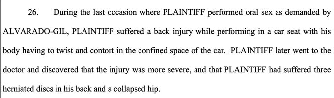 During the last occasion where PLAINTIFF performed oral sex as demanded by ALVARADO-GIL, PLAINTIFF suffered a back injury while performing in a car seat with his body having to twist and contort in the confined space of the car. PLAINTIFF later went to the doctor and discovered that the injury was more severe, and that PLAINTIFF had suffered three herniated discs in his back and a collapsed hip.