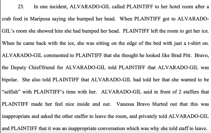 In one incident, ALVARADO-GIL called PLAINTIFF to her hotel room after a crab feed in Mariposa saying she bumped her head. When PLAINTIFF got to ALVARADO- GIL’s room she showed him she had bumped her head. PLAINTIFF left the room to get her ice. When he came back with the ice, she was sitting on the edge of the bed with just a t-shirt on. ALVARADO-GIL commented to PLAINTIFF that she thought he looked like Brad Pitt. Bravo, the Deputy Chief/friend for ALVARADO-GIL told PLAINTIFF that ALVARADO-GIL was bipolar. She also told PLAINTIFF that ALVARADO-GIL had told her that she wanted to be “selfish” with PLAINTIFF’s time with her. ALVARADO-GIL said in front of 2 staffers that PLAINTIFF made her feel nice inside and out. Vanessa Bravo blurted out that this was inappropriate and asked the other staffer to leave the room, and privately told ALVARADO-GIL and PLAINTIFF that it was an inappropriate conversation which was why she told staff to leave.
