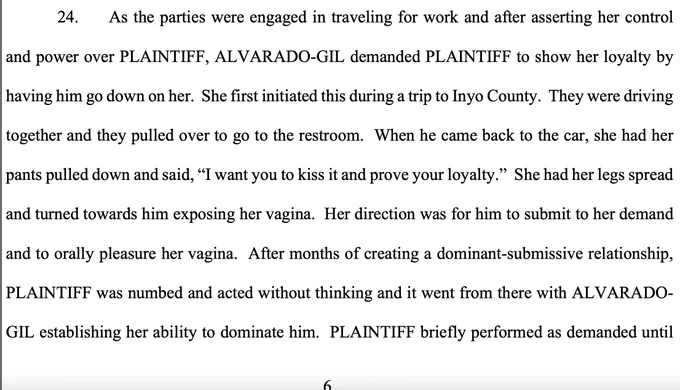 As the parties were engaged in traveling for work and after asserting her control and power over PLAINTIFF, ALVARADO-GIL demanded PLAINTIFF to show her loyalty by having him go down on her. She first initiated this during a trip to Inyo County. They were driving together and they pulled over to go to the restroom. When he came back to the car, she had her pants pulled down and said, “I want you to kiss it and prove your loyalty.” She had her legs spread and turned towards him exposing her vagina. Her direction was for him to submit to her demand and to orally pleasure her vagina. After months of creating a dominant-submissive relationship, PLAINTIFF was numbed and acted without thinking and it went from there with ALVARADO- GIL establishing her ability to dominate him. PLAINTIFF briefly performed as demanded until