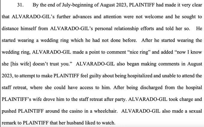 By the end of July-beginning of August 2023, PLAINTIFF had made it very clear that ALVARADO-GIL’s further advances and attention were not welcome and he sought to distance himself from ALVARADO-GIL’s personal relationship efforts and told her so. He started wearing a wedding ring which he had not done before. After he started wearing the wedding ring, ALVARADO-GIL made a point to comment “nice ring” and added “now I know she [his wife] doesn’t trust you.” ALVARADO-GIL also began making comments in August 2023, to attempt to make PLAINTIFF feel guilty about being hospitalized and unable to attend the staff retreat, where she could have access to him. After being discharged from the hospital PLAINTIFF’s wife drove him to the staff retreat after party. ALVARADO-GIL took charge and pushed PLAINTIFF around the casino in a wheelchair. ALVARADO-GIL also made a sexual remark to PLAINTIFF that her husband liked to watch.