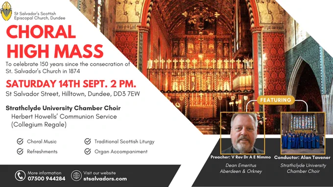 Poster advertising Choral High Mass at St Salvador’s Scottish Episcopal Church in Dundee on Saturday 14th September at 2pm. Join us for a Choral High Liturgy of the Holy Cross with Communion, as we celebrate our 150th anniversary! The Strathclyde University Chamber Choir, conducted by Alan Tavener, will perform Herbert Howells' Communion Service (Collegium Regale) accompanied by Chris Bragg on St Salvador's historic organ. The Very Rev Doctor Fr Emsley Nimmo will preside over the Eucharist and preach, and Dr Graeme Adamson will provide Gregorian chant. The service will include congregational singing of well-known hymns, and refreshments will be provided following the service. The MAXwell Centre, located within the grounds of St Salvador's, will also be celebrating their 10th anniversary on the same day with games, music, and refreshments. We hope you can join us for this special celebration of music, fellowship, and community spirit