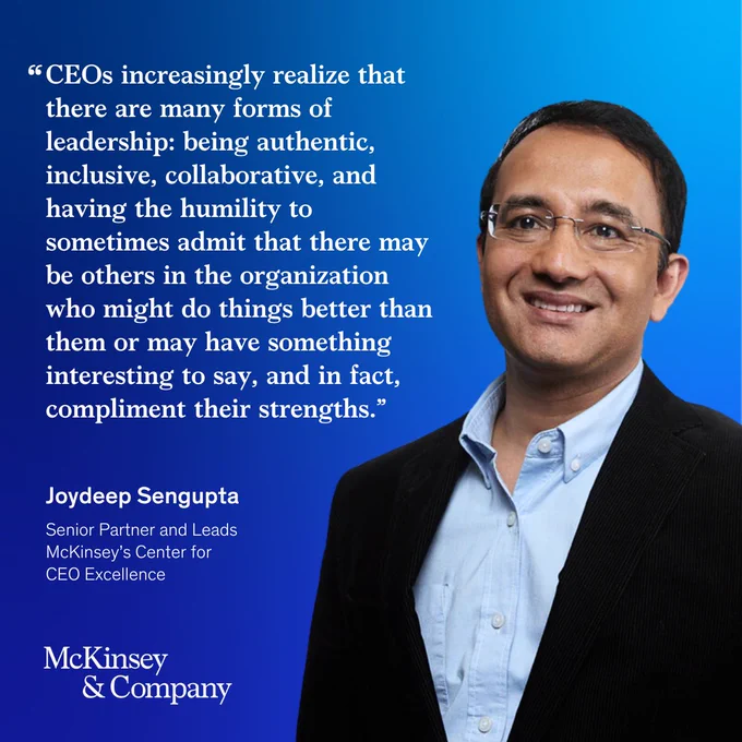"CEOs increasingly realize that there are many forms of leadership: being authentic, inclusive, collaborative, and having the humility to sometimes admit that there may be others in the organization who might do things better than them or may have something interesting to say, and in fact, compliment their strengths." - Joydeep Sengupta, Senior Partner and Leads McKinsey's Center for CEO Excellence 