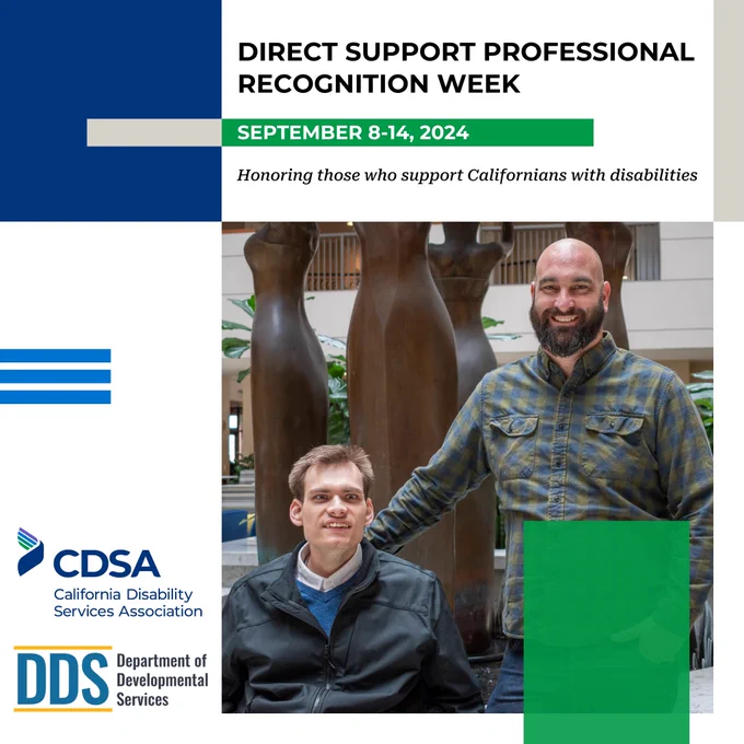 Direct Support Professional Recognition Week
September 8-14, 2024
Honoring those who support Californians with disabilities
California Disability Services Association logo
Department of Developmental Services logo