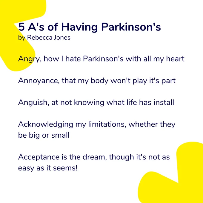 5 A’s of Having Parkinson’s
By Rebecca Jones

Angry, how I hate Parkinson's with all my heart
Annoyance, that my body won't play it's part
Anguish, at not knowing what life has install
Acknowledging my limitations, whether they be big or small
Acceptance is the dream, though it's not as easy as it seems!